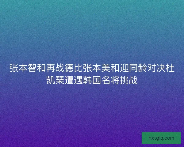 张本智和再战德比张本美和迎同龄对决杜凯琹遭遇韩国名将挑战