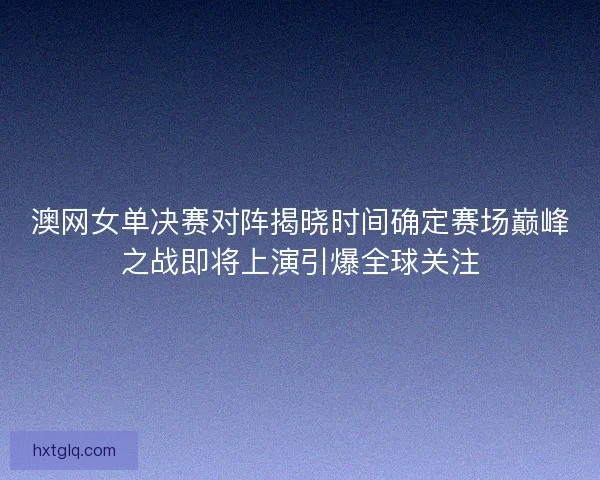 澳网女单决赛对阵揭晓时间确定赛场巅峰之战即将上演引爆全球关注