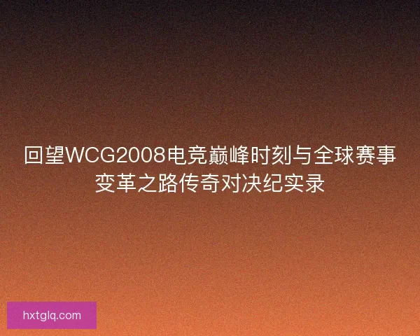 回望WCG2008电竞巅峰时刻与全球赛事变革之路传奇对决纪实录