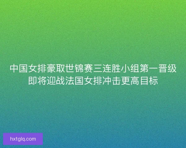 中国女排豪取世锦赛三连胜小组第一晋级即将迎战法国女排冲击更高目标