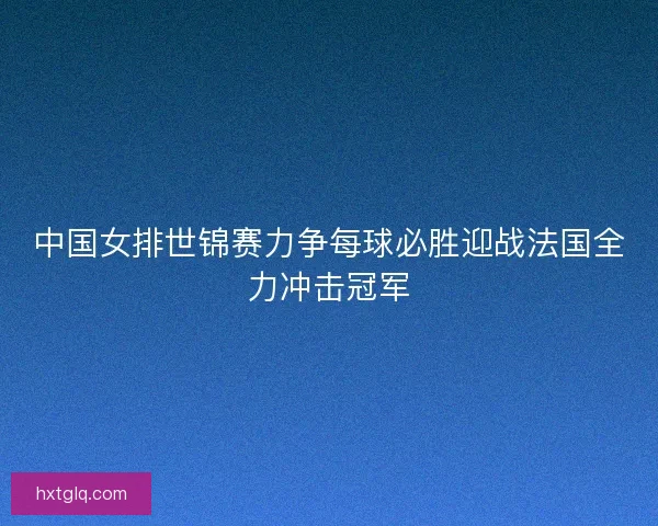 中国女排世锦赛力争每球必胜迎战法国全力冲击冠军