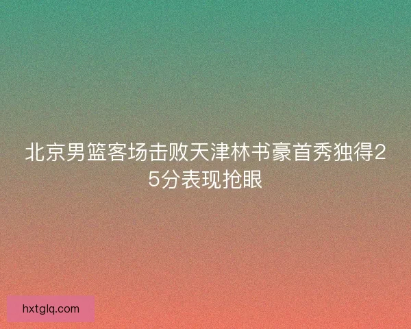 北京男篮客场击败天津林书豪首秀独得25分表现抢眼