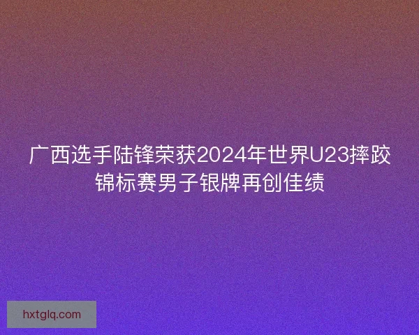 广西选手陆锋荣获2024年世界U23摔跤锦标赛男子银牌再创佳绩