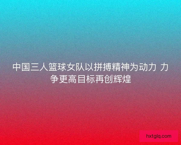 中国三人篮球女队以拼搏精神为动力 力争更高目标再创辉煌