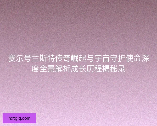 赛尔号兰斯特传奇崛起与宇宙守护使命深度全景解析成长历程揭秘录
