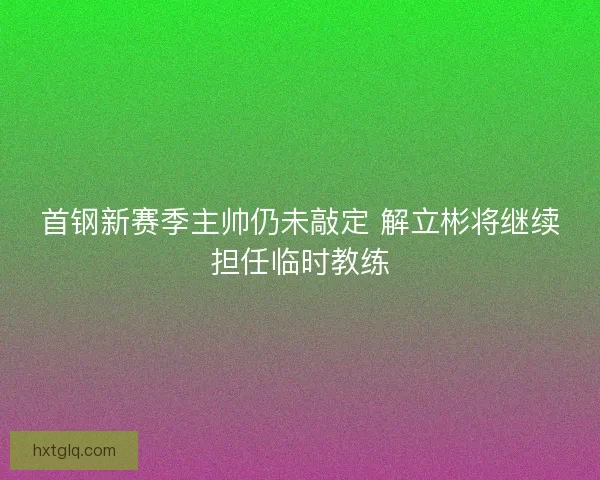 首钢新赛季主帅仍未敲定 解立彬将继续担任临时教练
