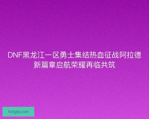 DNF黑龙江一区勇士集结热血征战阿拉德新篇章启航荣耀再临共筑