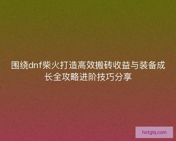 围绕dnf柴火打造高效搬砖收益与装备成长全攻略进阶技巧分享