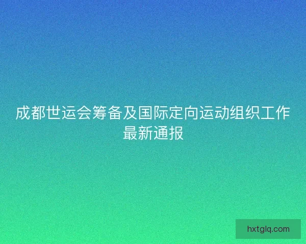 成都世运会筹备及国际定向运动组织工作最新通报