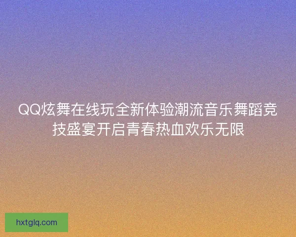 QQ炫舞在线玩全新体验潮流音乐舞蹈竞技盛宴开启青春热血欢乐无限