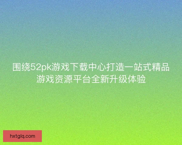 围绕52pk游戏下载中心打造一站式精品游戏资源平台全新升级体验