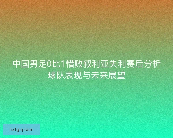 中国男足0比1惜败叙利亚失利赛后分析球队表现与未来展望