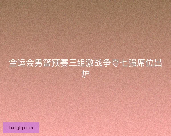 全运会男篮预赛三组激战争夺七强席位出炉