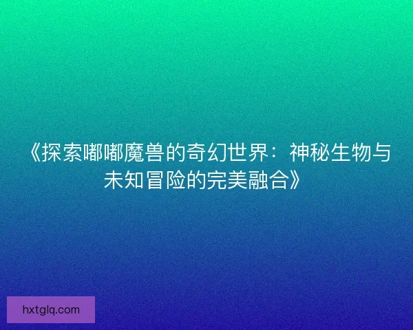 《探索嘟嘟魔兽的奇幻世界：神秘生物与未知冒险的完美融合》
