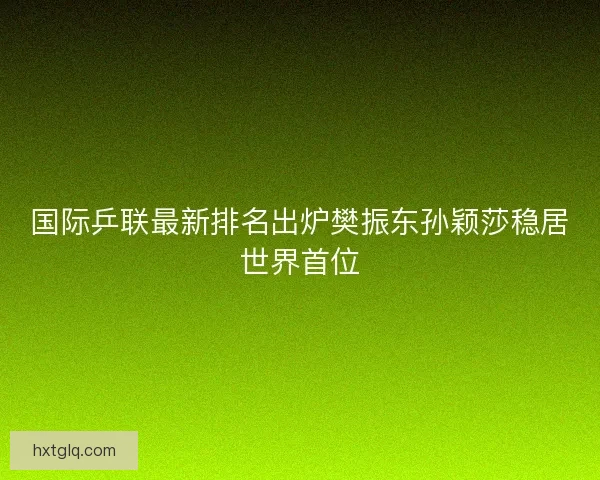 国际乒联最新排名出炉樊振东孙颖莎稳居世界首位
